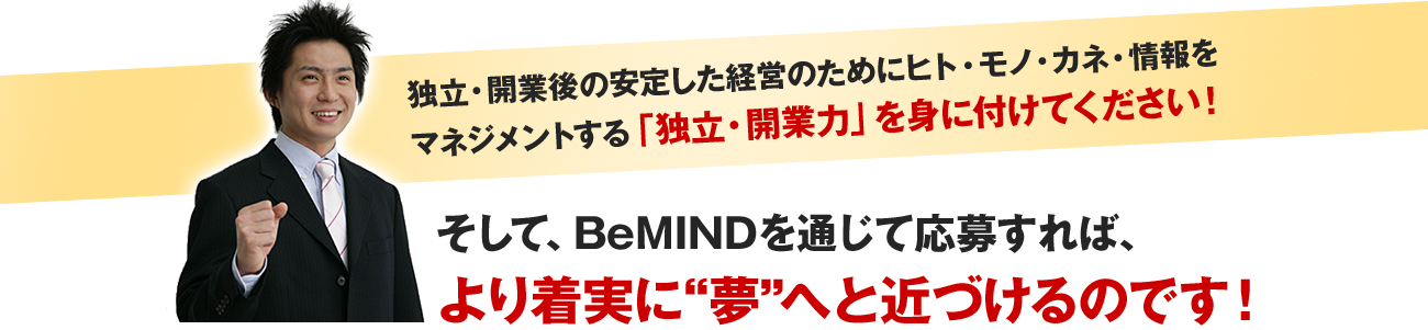 独立・開業後の安定した経営のためにヒト・モノ・カネ・情報をマネジメントする「独立・開業力」を身に付けてください！
そして、BeMINDを通じて応募すれば、より着実に夢へと近づけるのです！