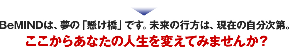 BeMINDは、夢の「懸け橋」です。未来の行方は、現在の自分次第。
ここからあなたの人生を変えてみませんか？