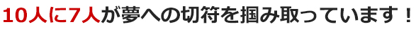 10人に7人が夢への切符を掴み取っています！