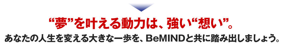 夢を叶える動力は、強い想い。
あなたの人生を変える大きな一歩を、BeMINDと共に踏み出しましょう。